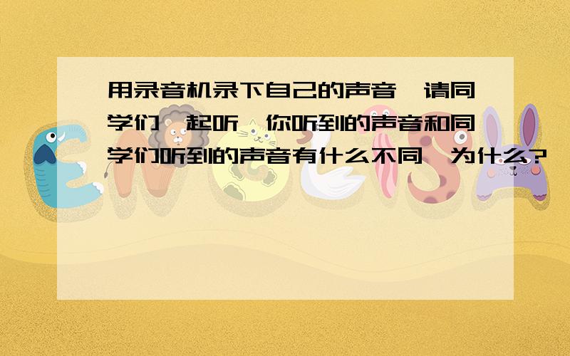 用录音机录下自己的声音,请同学们一起听,你听到的声音和同学们听到的声音有什么不同,为什么?