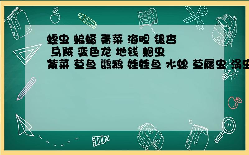 蝗虫 蝙蝠 青菜 海胆 银杏 乌贼 变色龙 地钱 蛔虫 紫菜 草鱼 鹦鹉 娃娃鱼 水螅 草履虫 涡虫 胎生狗脊 水蛭进行逐级分类按界、门、纲、目、科、属、种的级别分类