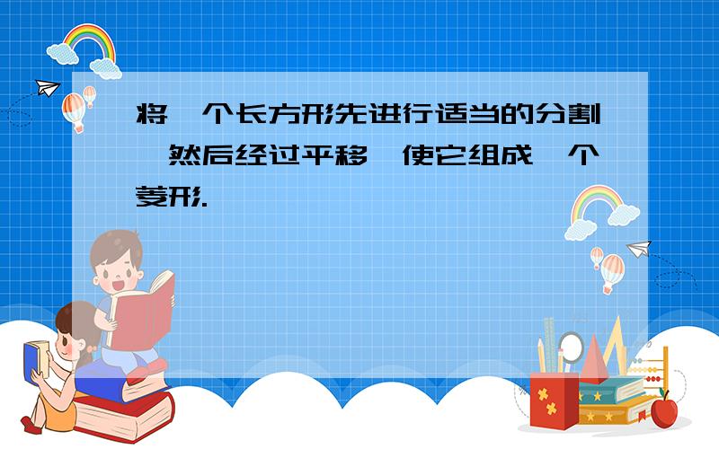 将一个长方形先进行适当的分割,然后经过平移,使它组成一个菱形.