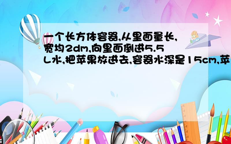 一个长方体容器,从里面量长,宽均2dm,向里面倒进5.5L水,把苹果放进去,容器水深是15cm,苹果的体积是多