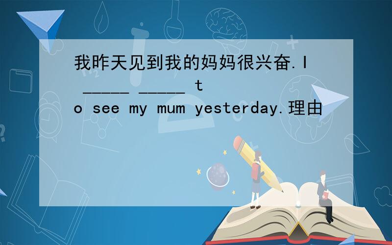 我昨天见到我的妈妈很兴奋.I _____ _____ to see my mum yesterday.理由