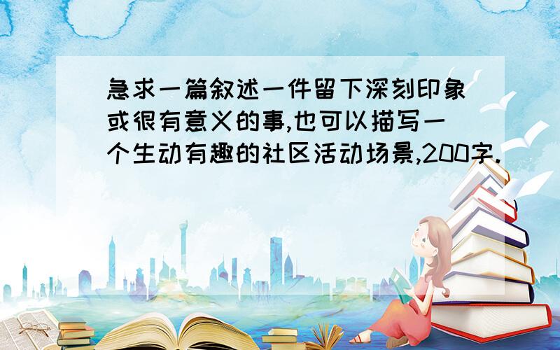 急求一篇叙述一件留下深刻印象或很有意义的事,也可以描写一个生动有趣的社区活动场景,200字.