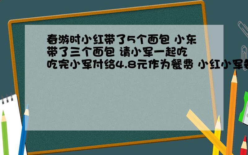 春游时小红带了5个面包 小东带了三个面包 请小军一起吃 吃完小军付给4.8元作为餐费 小红小军各应的多少钱