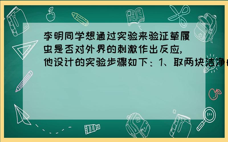 李明同学想通过实验来验证草履虫是否对外界的刺激作出反应,他设计的实验步骤如下：1、取两块洁净的载玻片,分别标为甲、乙；2、在甲的左端滴一滴清水,在右端滴一滴含有草履虫的培养