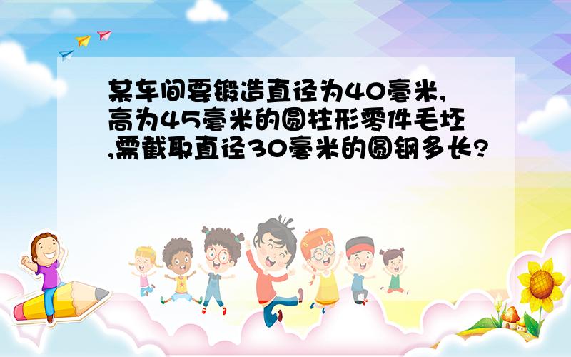 某车间要锻造直径为40毫米,高为45毫米的圆柱形零件毛坯,需截取直径30毫米的圆钢多长?