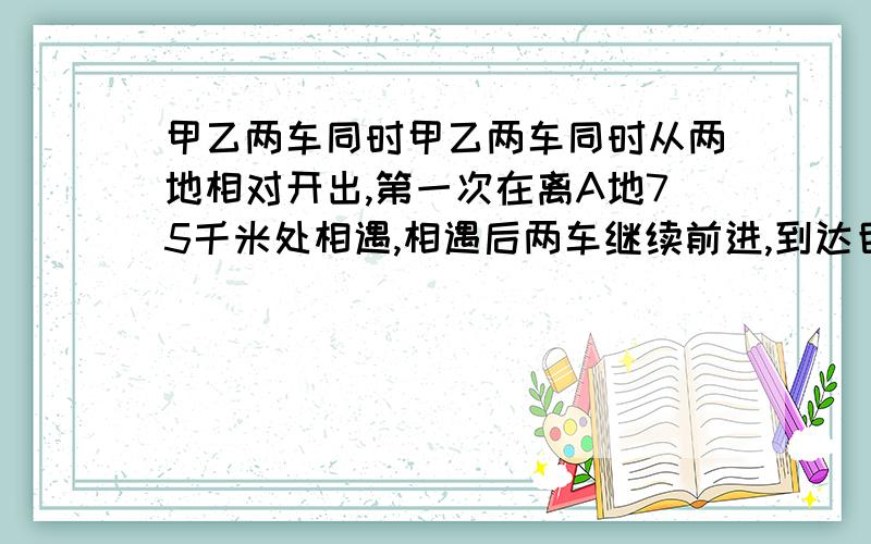 甲乙两车同时甲乙两车同时从两地相对开出,第一次在离A地75千米处相遇,相遇后两车继续前进,到达目的地后立即返回,第二次相遇在离B地55千米处.A、B两地路程是多少?