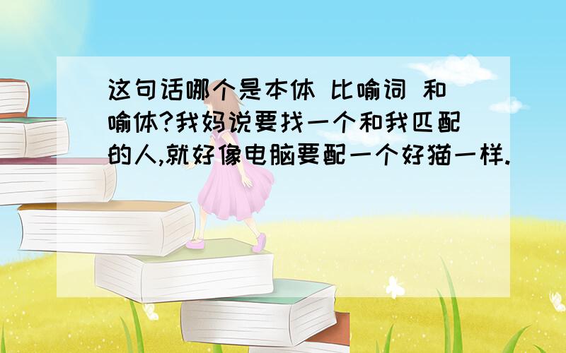 这句话哪个是本体 比喻词 和喻体?我妈说要找一个和我匹配的人,就好像电脑要配一个好猫一样.