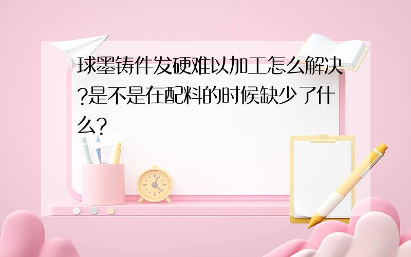 球墨铸件发硬难以加工怎么解决?是不是在配料的时候缺少了什么?