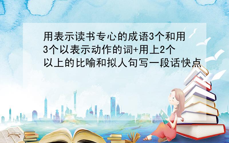 用表示读书专心的成语3个和用3个以表示动作的词+用上2个以上的比喻和拟人句写一段话快点