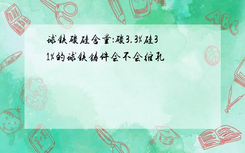 球铁碳硅含量：碳3.3%硅31%的球铁铸件会不会缩孔