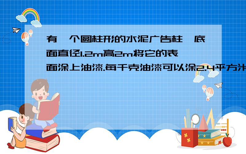 有一个圆柱形的水泥广告柱,底面直径1.2m高2m将它的表面涂上油漆.每千克油漆可以涂2.4平方米,涂完这根柱子要多少千克油漆?（得数保留一位小数）