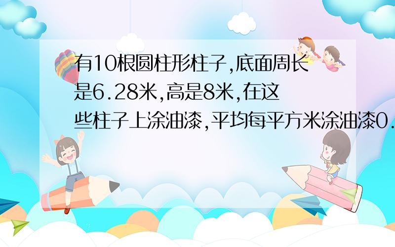 有10根圆柱形柱子,底面周长是6.28米,高是8米,在这些柱子上涂油漆,平均每平方米涂油漆0.5千克需要油漆多少千克