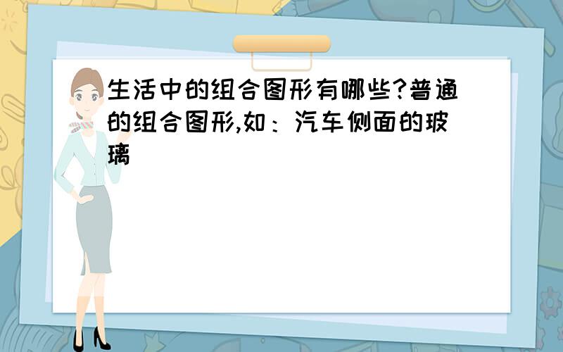 生活中的组合图形有哪些?普通的组合图形,如：汽车侧面的玻璃