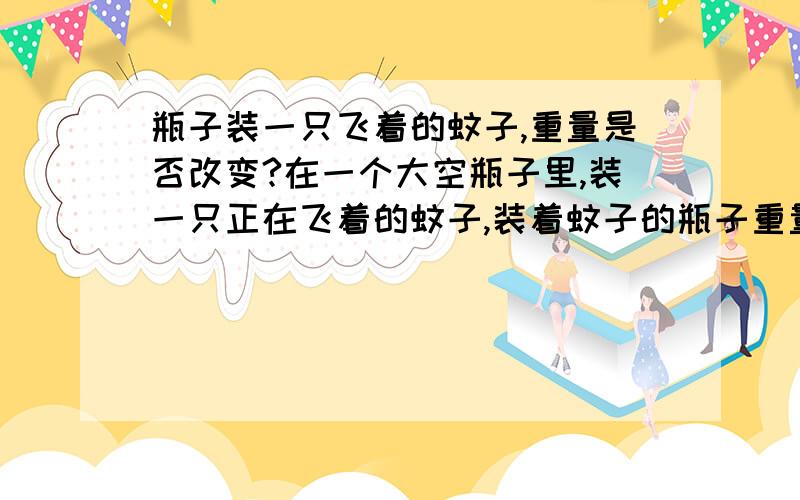 瓶子装一只飞着的蚊子,重量是否改变?在一个大空瓶子里,装一只正在飞着的蚊子,装着蚊子的瓶子重量是不是和原来没有装蚊子之前一样重呢?其实这是一个很复杂的问题,不要随意回答,我研究