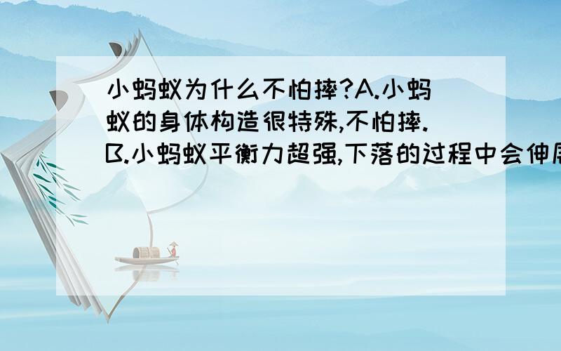 小蚂蚁为什么不怕摔?A.小蚂蚁的身体构造很特殊,不怕摔.B.小蚂蚁平衡力超强,下落的过程中会伸展身体,防止降落时摔伤.C.小蚂蚁在下落的过程中遇到了空气的阻力,下降的素的降低,所以摔不