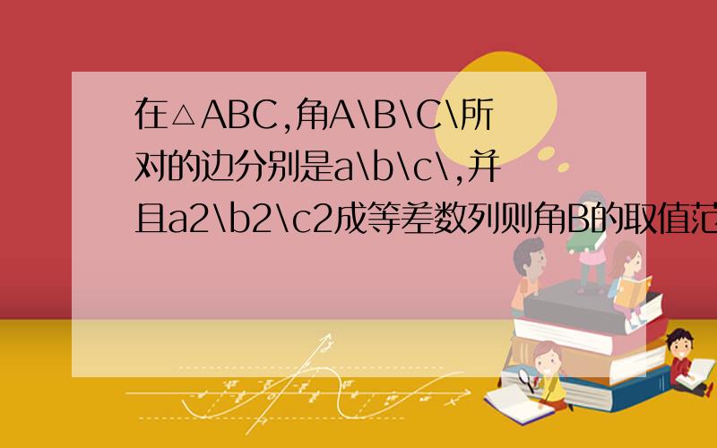 在△ABC,角A\B\C\所对的边分别是a\b\c\,并且a2\b2\c2成等差数列则角B的取值范围是