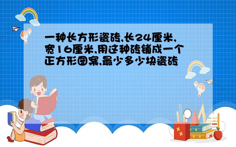 一种长方形瓷砖,长24厘米,宽16厘米,用这种砖铺成一个正方形图案,最少多少块瓷砖