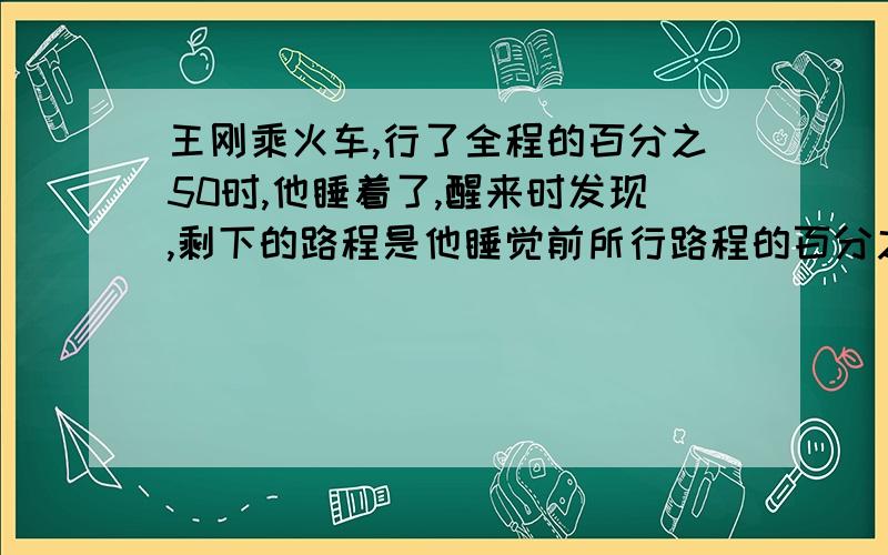 王刚乘火车,行了全程的百分之50时,他睡着了,醒来时发现,剩下的路程是他睡觉前所行路程的百分之80,剩下的路程是全程的百分之几?