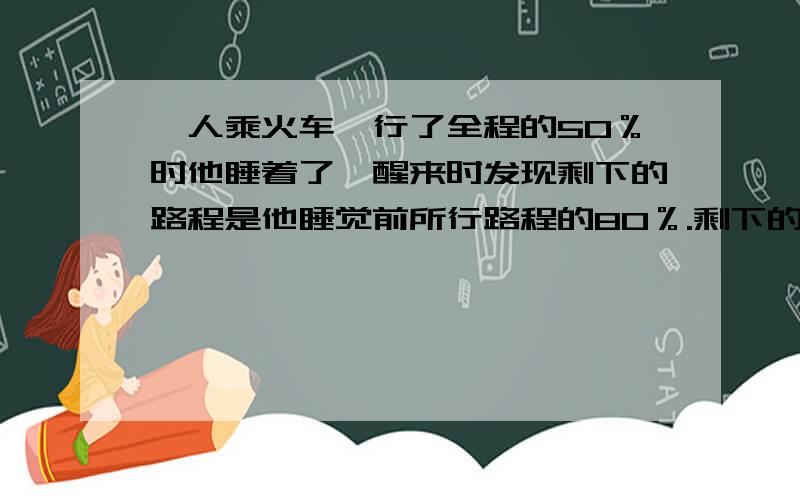 一人乘火车,行了全程的50％时他睡着了,醒来时发现剩下的路程是他睡觉前所行路程的80％.剩下的路程是全程的百分之几