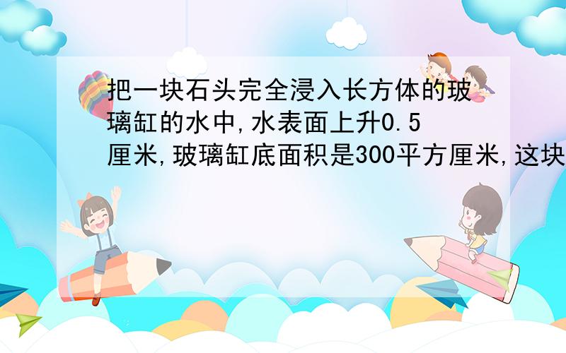 把一块石头完全浸入长方体的玻璃缸的水中,水表面上升0.5厘米,玻璃缸底面积是300平方厘米,这块石头的体积是多少立方厘米?讲解···