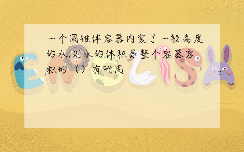 一个圆锥体容器内装了一般高度的水,则水的体积是整个容器容积的（）有附图