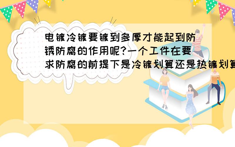 电镀冷镀要镀到多厚才能起到防锈防腐的作用呢?一个工件在要求防腐的前提下是冷镀划算还是热镀划算?还有就是电镀锌的价格怎么算?我是做电镀的,现在想上一条热镀生产线,有没有懂行的