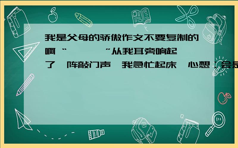 我是父母的骄傲作文不要复制的啊 “ 咚咚咚”从我耳旁响起了一阵敲门声,我急忙起床,心想：会是谁这么早来敲门呢?人家还没有睡够呢!我赶紧穿上衣服,打开门一看,呵,原来是舅妈呀!“我今