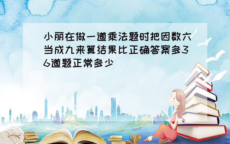 小丽在做一道乘法题时把因数六当成九来算结果比正确答案多36道题正常多少