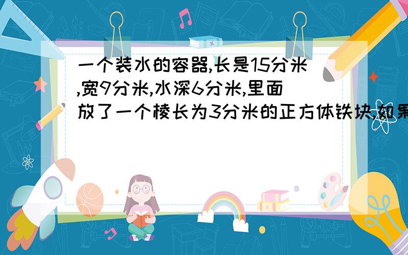 一个装水的容器,长是15分米,宽9分米,水深6分米,里面放了一个棱长为3分米的正方体铁块,如果拿出铁块后,水面距离容器口多少分米?