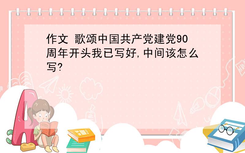 作文 歌颂中国共产党建党90周年开头我已写好,中间该怎么写?