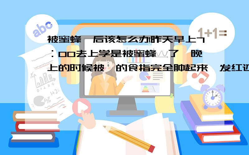 被蜜蜂蜇后该怎么办昨天早上7：00去上学是被蜜蜂蜇了,晚上的时候被蜇的食指完全肿起来,发红还有很多一粒一粒的水泡,也有红痘痘,又痛又痒,食指弯也不能弯,现在中指也被感染肿起来了,该