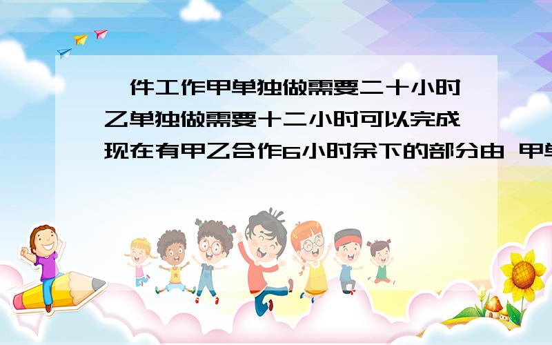 一件工作甲单独做需要二十小时乙单独做需要十二小时可以完成现在有甲乙合作6小时余下的部分由 甲单独做,乙改作其他工作,还需要多长时间才可以