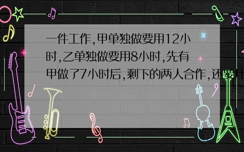 一件工作,甲单独做要用12小时,乙单独做要用8小时,先有甲做了7小时后,剩下的两人合作,还要几小时才能做完?讲一下算式,