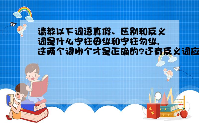 请教以下词语真假、区别和反义词是什么宁枉毋纵和宁枉勿纵,这两个词哪个才是正确的?还有反义词应该是哪个呢?.毋的读音又是什么呢?