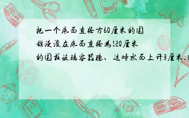 把一个底面直径方60厘米的圆锥浸没在底面直径为120厘米的圆柱玻璃容器听、这时水面上升3厘米.圆锥的体积是多少?高是多少?