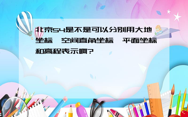 北京54是不是可以分别用大地坐标、空间直角坐标、平面坐标和高程表示啊?