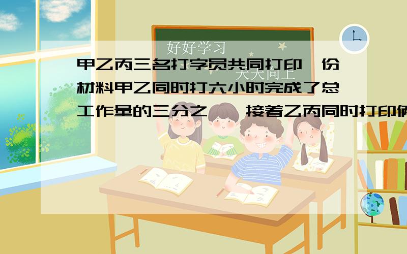 甲乙丙三名打字员共同打印一份材料甲乙同时打六小时完成了总工作量的三分之一,接着乙丙同时打印俩小时完成了余下工作量的四分之一最后三人同时打印五小时完成全部任务,共得打印费18