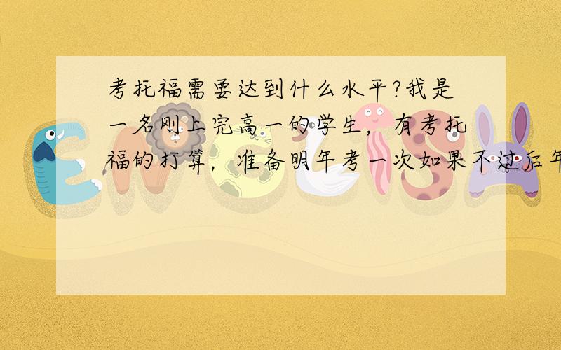 考托福需要达到什么水平?我是一名刚上完高一的学生，有考托福的打算，准备明年考一次如果不过后年再考一次。平时在学校能考一百一以上（一百五满分），英语基础较好，能听懂一些电