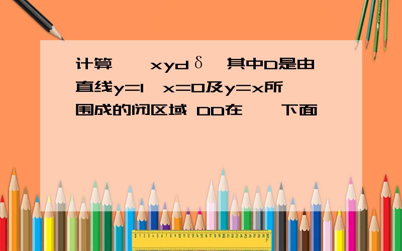 计算∫∫xydδ,其中D是由直线y=1,x=0及y=x所围成的闭区域 DD在∫∫下面