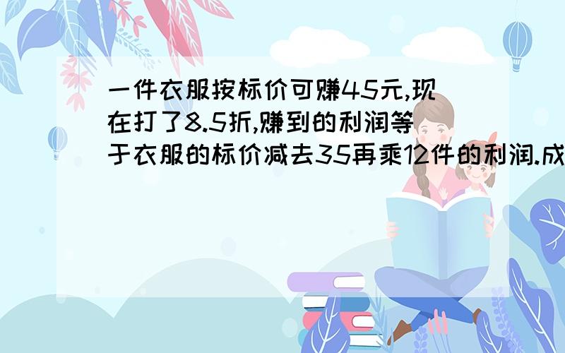 一件衣服按标价可赚45元,现在打了8.5折,赚到的利润等于衣服的标价减去35再乘12件的利润.成本和标价分别为多少一元一次