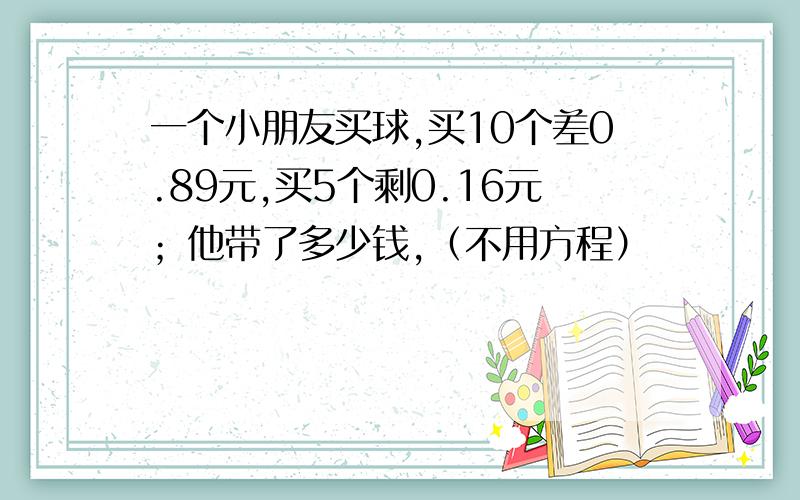 一个小朋友买球,买10个差0.89元,买5个剩0.16元；他带了多少钱,（不用方程）