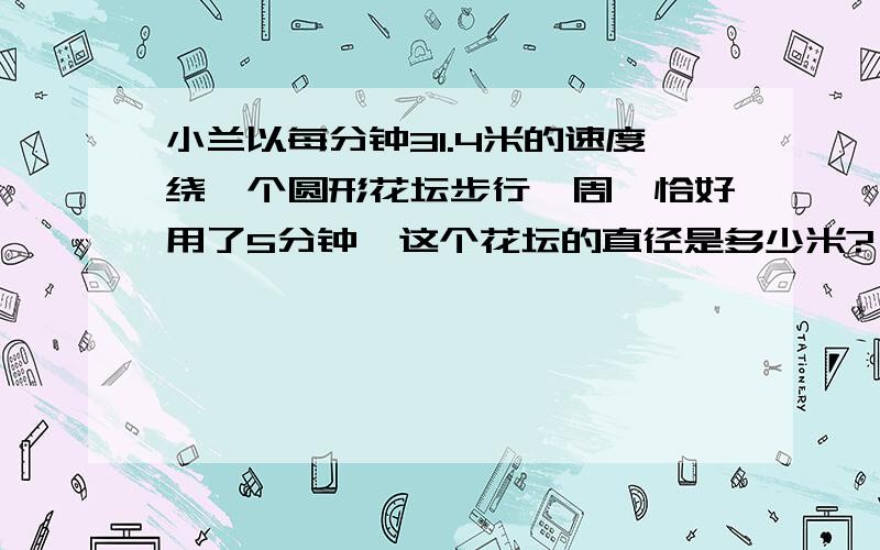 小兰以每分钟31.4米的速度绕一个圆形花坛步行一周,恰好用了5分钟,这个花坛的直径是多少米?