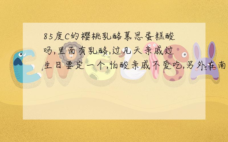 85度C的樱桃乳酪慕思蛋糕酸吗,里面有乳酪,过几天亲戚过生日要定一个,怕酸亲戚不爱吃,另外在南京珠江路店有这款蛋糕卖吗,我要10寸的,会不会只有8寸,10寸价格多少呢