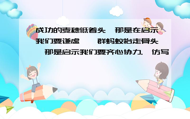 成功的麦穗低着头,那是在启示我们要谦虚,一群蚂蚁抬走骨头,那是启示我们要齐心协力.【仿写】