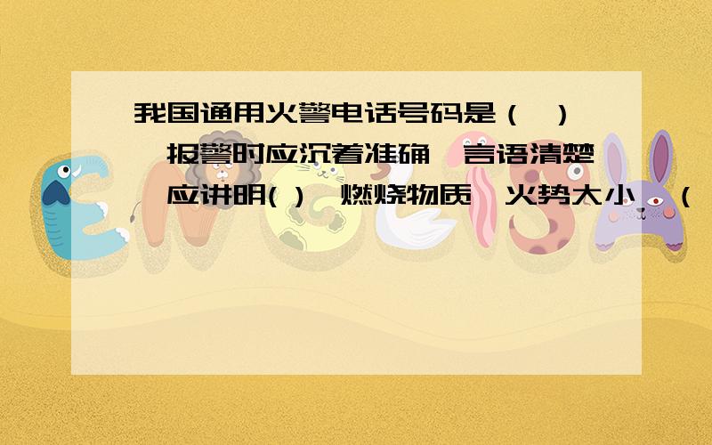 我国通用火警电话号码是（ ）,报警时应沉着准确,言语清楚,应讲明( ),燃烧物质,火势大小,（ ）和（ ）