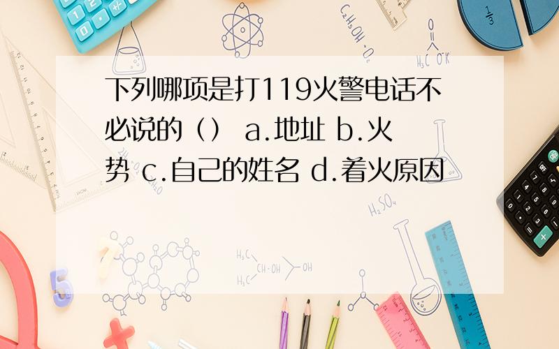 下列哪项是打119火警电话不必说的（） a.地址 b.火势 c.自己的姓名 d.着火原因