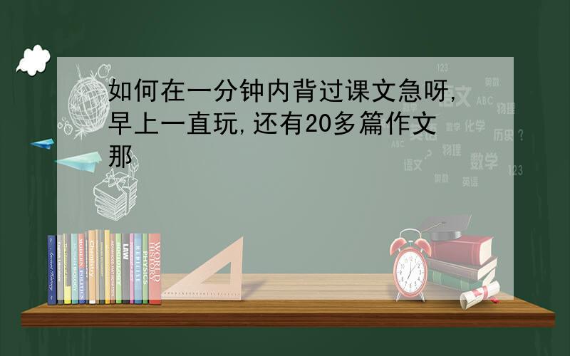 如何在一分钟内背过课文急呀,早上一直玩,还有20多篇作文那