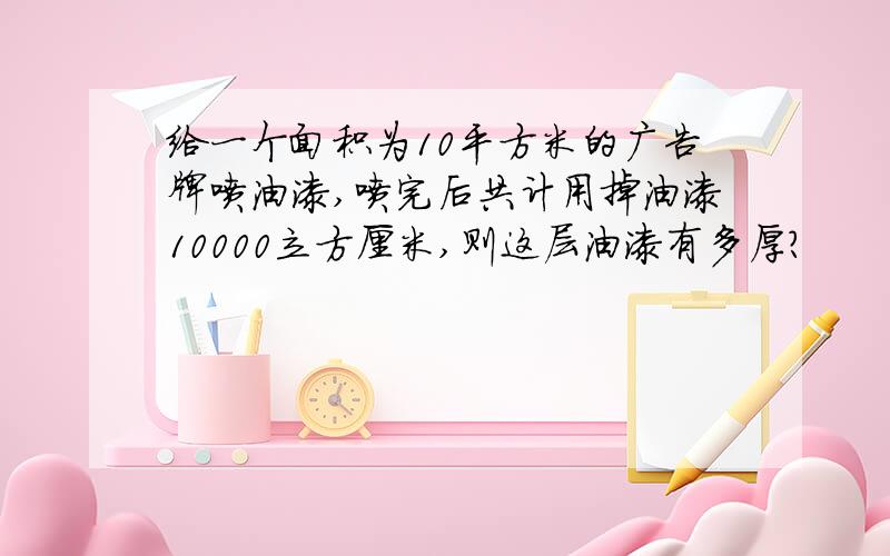 给一个面积为10平方米的广告牌喷油漆,喷完后共计用掉油漆10000立方厘米,则这层油漆有多厚?