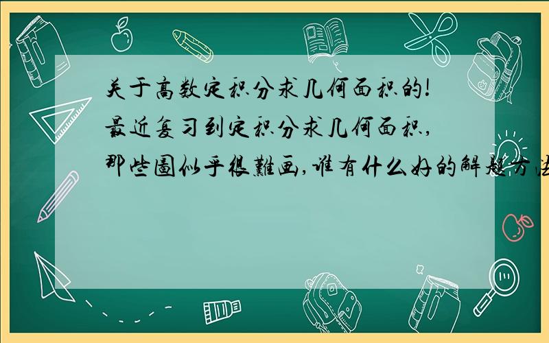 关于高数定积分求几何面积的!最近复习到定积分求几何面积,那些图似乎很难画,谁有什么好的解题方法或者技巧可以介绍下的,或者有关于这方面的教学视频的（最好是汤家凤的）介绍介绍下