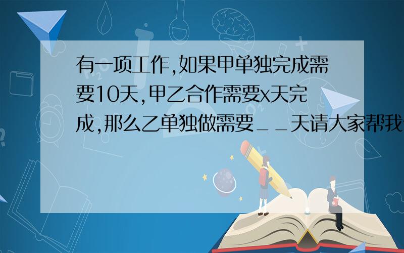 有一项工作,如果甲单独完成需要10天,甲乙合作需要x天完成,那么乙单独做需要__天请大家帮我做做 谢谢